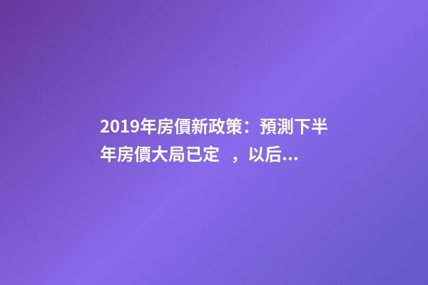 2019年房價新政策：預測下半年房價大局已定，以后房價會跌還是會漲？